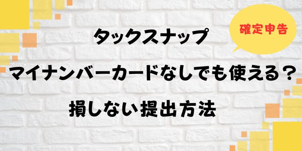 タックスナップはマイナンバーカードなしでも使える？確定申告で損しない提出方法