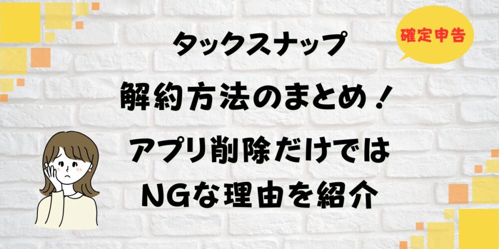 タックスナップ解約方法のまとめ！アプリ削除だけではNGな理由を紹介