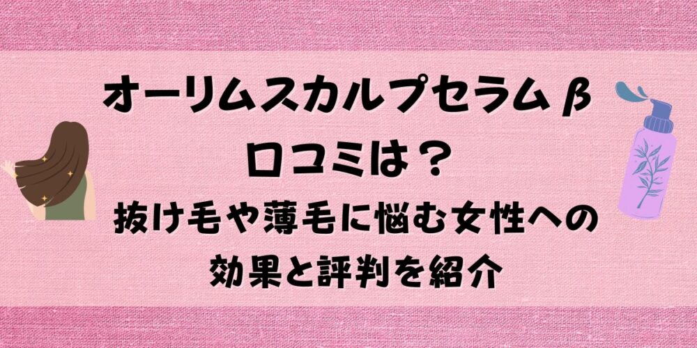 オーリムスカルプセラムβの口コミは？抜け毛や薄毛に悩む女性への効果と評判を紹介