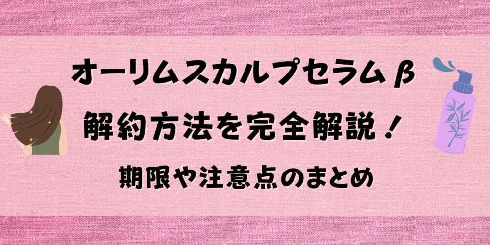 オーリムスカルプセラムβの解約方法を完全解説！期限や注意点のまとめ